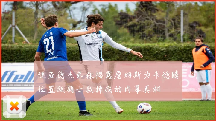 理查德杰弗森揭露詹姆斯为韦德腾位置致骑士裁掉我的内幕真相