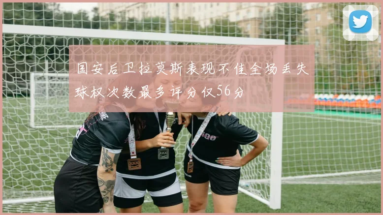 国安后卫拉莫斯表现不佳全场丢失球权次数最多评分仅56分