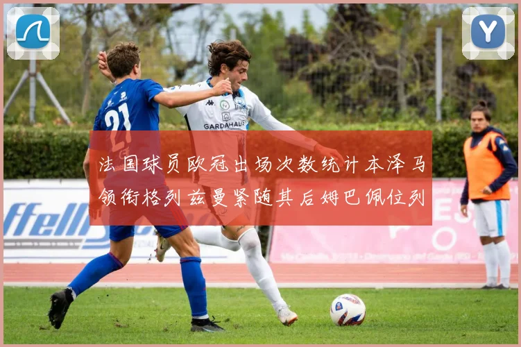 法国球员欧冠出场次数统计本泽马领衔格列兹曼紧随其后姆巴佩位列第五
