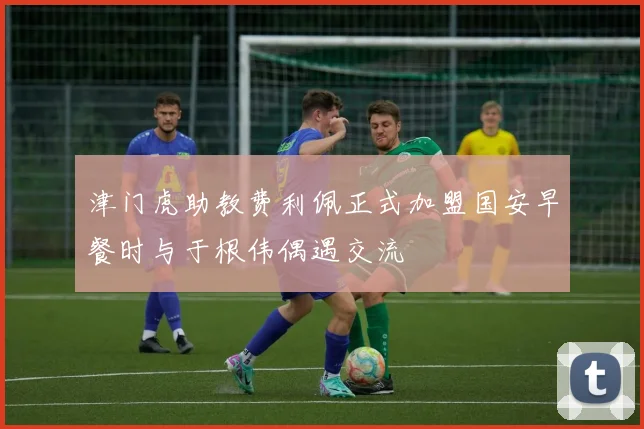津门虎助教费利佩正式加盟国安早餐时与于根伟偶遇交流