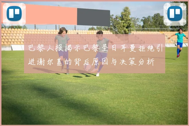 巴黎人报揭示巴黎圣日耳曼拒绝引进谢尔基的背后原因与决策分析