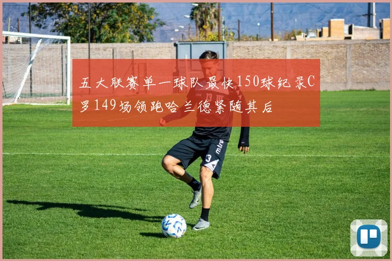 五大联赛单一球队最快150球纪录C罗149场领跑哈兰德紧随其后