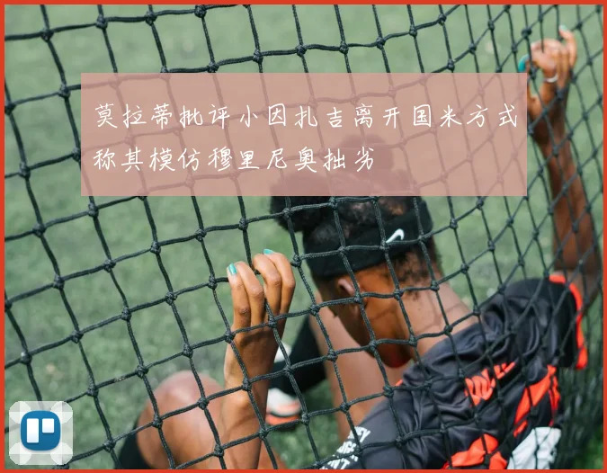莫拉蒂批评小因扎吉离开国米方式称其模仿穆里尼奥拙劣