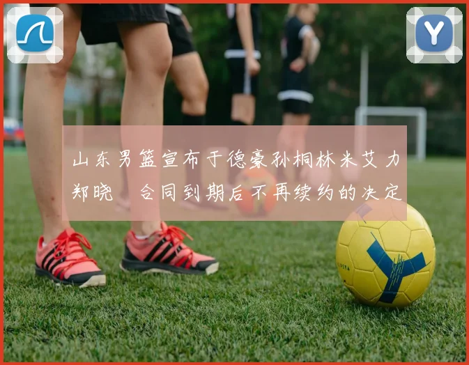 山东男篮宣布于德豪孙桐林米艾力郑晓垚合同到期后不再续约的决定