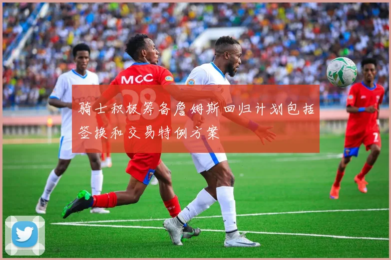 骑士积极筹备詹姆斯回归计划包括签换和交易特例方案