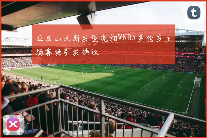亚历山大新发型亮相WNBA多伦多主场赛场引发热议