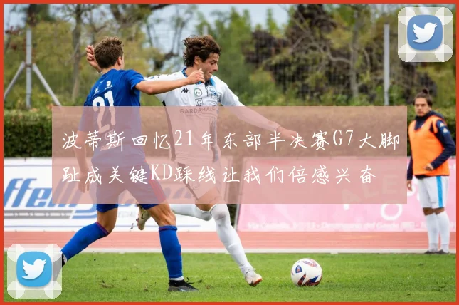 波蒂斯回忆21年东部半决赛G7大脚趾成关键KD踩线让我们倍感兴奋