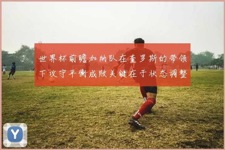 世界杯前瞻加纳队在奎罗斯的带领下攻守平衡成败关键在于状态调整