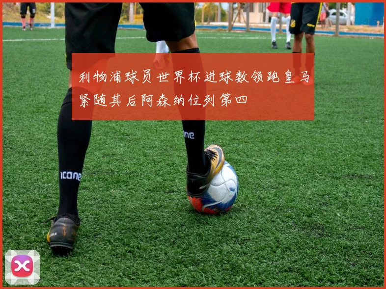 利物浦球员世界杯进球数领跑皇马紧随其后阿森纳位列第四