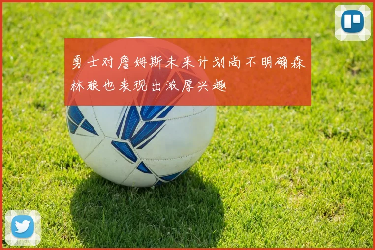 勇士对詹姆斯未来计划尚不明确森林狼也表现出浓厚兴趣