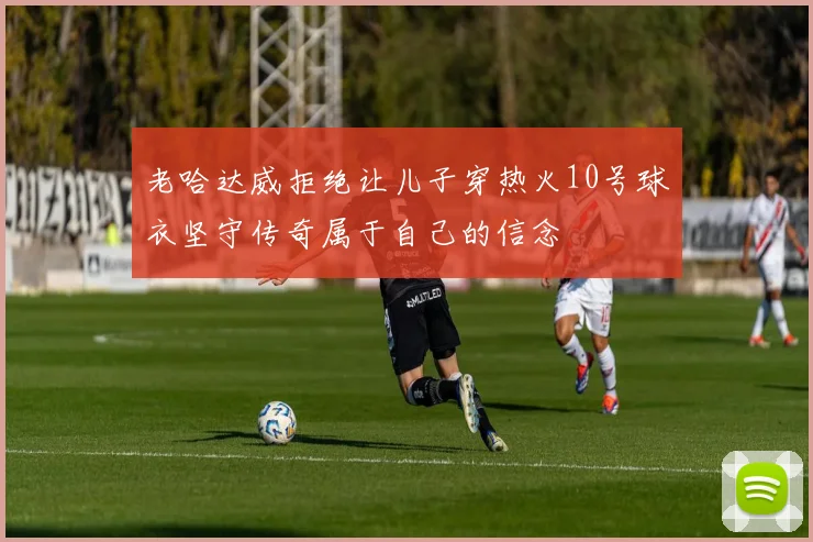 老哈达威拒绝让儿子穿热火10号球衣坚守传奇属于自己的信念