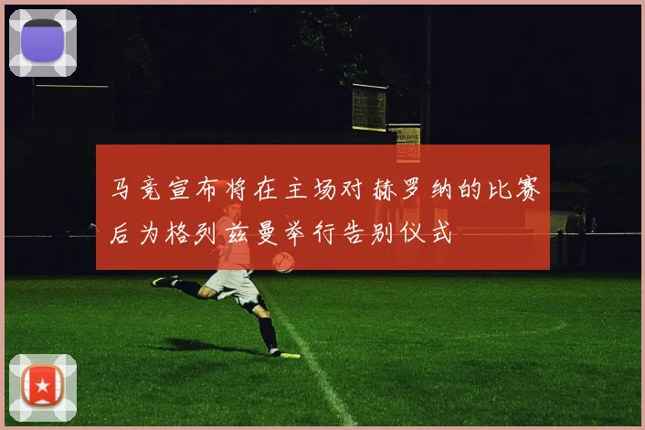马竞宣布将在主场对赫罗纳的比赛后为格列兹曼举行告别仪式