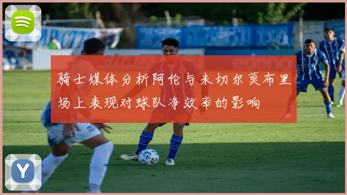 骑士媒体分析阿伦与米切尔莫布里场上表现对球队净效率的影响
