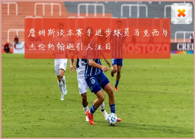 詹姆斯谈本赛季进步球员马克西与杰伦约翰逊引人注目