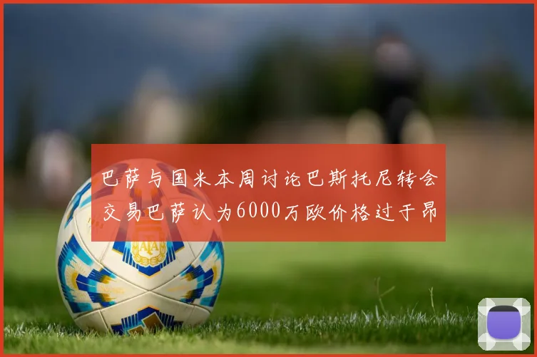 巴萨与国米本周讨论巴斯托尼转会交易巴萨认为6000万欧价格过于昂贵