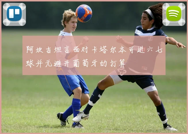 阿坎吉坦言面对卡塔尔本可进六七球并无避开葡萄牙的打算