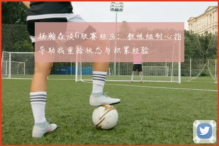 杨瀚森谈G联赛经历：教练组耐心指导助我重拾状态与积累经验