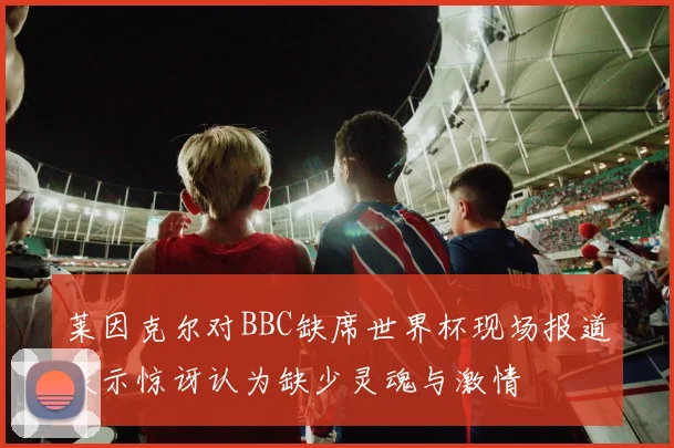 莱因克尔对BBC缺席世界杯现场报道表示惊讶认为缺少灵魂与激情