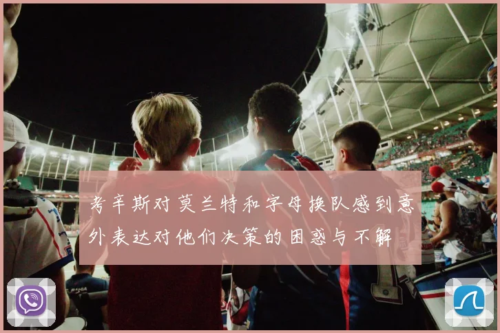考辛斯对莫兰特和字母换队感到意外表达对他们决策的困惑与不解