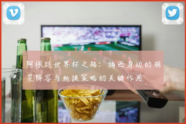 阿根廷世界杯之路：梅西身边的明星阵容与轮换策略的关键作用