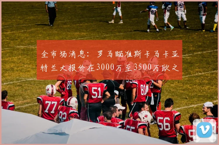 全市场消息：罗马瞄准斯卡马卡亚特兰大报价在3000万至3500万欧之间