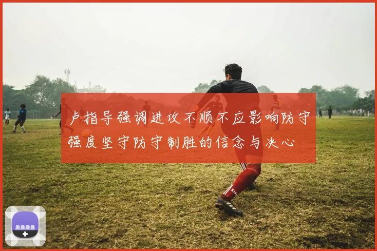 卢指导强调进攻不顺不应影响防守强度坚守防守制胜的信念与决心