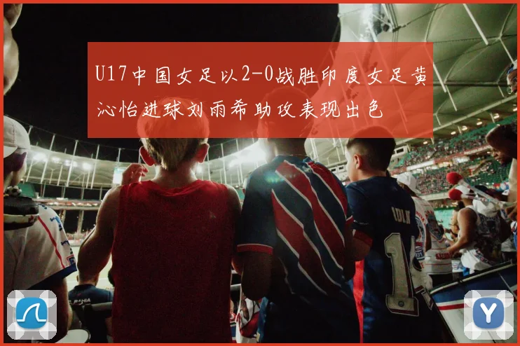 U17中国女足以2-0战胜印度女足黄沁怡进球刘雨希助攻表现出色
