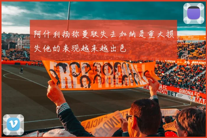 阿什利扬称曼联失去加纳是重大损失他的表现越来越出色