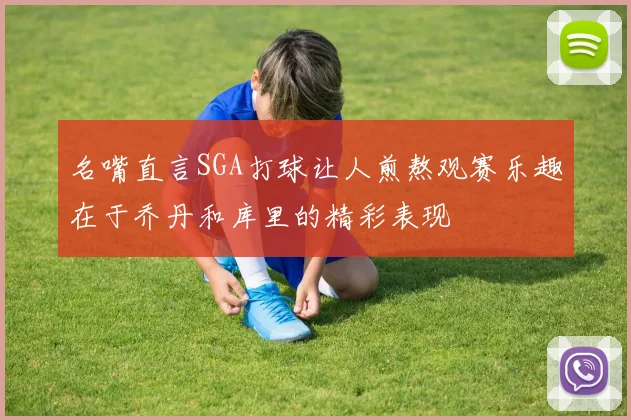 名嘴直言SGA打球让人煎熬观赛乐趣在于乔丹和库里的精彩表现